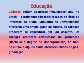 Colleges: seriam as nossas “faculdades” aqui no
Brasil – geralmente são mais focados na área de
interesse do aluno. Enquanto as universidades
oferecem uma ampla gama de cursos, os colleges
procuram se especificar em um assunto. Os
colleges   oferecem   certificados   de   graduação
(Bachelor´s Degree ou Undergraduate) ao final
do curso, e alguns ainda oferecem cursos de pós-
graduação
 