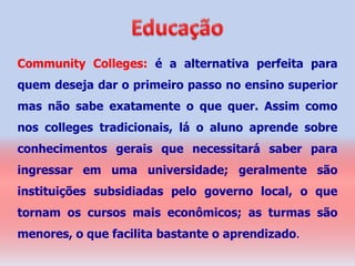 Community Colleges: é a alternativa perfeita para
quem deseja dar o primeiro passo no ensino superior
mas não sabe exatamente o que quer. Assim como
nos colleges tradicionais, lá o aluno aprende sobre
conhecimentos gerais que necessitará saber para
ingressar em uma universidade; geralmente são
instituições subsidiadas pelo governo local, o que
tornam os cursos mais econômicos; as turmas são
menores, o que facilita bastante o aprendizado.
 