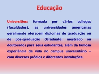 Universities:   formada    por   vários   colleges
(faculdades),   as   universidades     americanas
geralmente oferecem diplomas de graduação ou
de   pós-graduação    (Graduate:     mestrado    ou
doutorado) para seus estudantes, além da famosa
experiência de vida no campus universitário –
com diversos prédios e diferentes instalações.
 