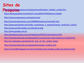 Sites de
Pesquisa
 http://www.suapesquisa.com/paises/eua/bandeira_estados_unidos.htm
 http://www.youtube.com/watch?v=ecLsQAHV74Y&feature=related
 http://www.suapesquisa.com/paises/eua/
 http://www.brazilianpress.com/20080816sab/usa/noticia01.htm
 http://www.passeiweb.com/saiba_mais/povos_e_paises/america_norte/eua_cultura
 http://www.omelhoringles.com/bandeira.php
 http://www.google.com.br
 http://guiadoscuriosos.com.br/categorias/4922/1/casa-branca.html
 http://www.brasilescola.com/geografia/o-nascimento-maior-potencia-mundial.htm
 http://en.wikipedia.org/wiki/Great_Seal_of_the_United_States
 http://www.brasilescola.com/geografia/estados-unidos2.htm
 http://rumer300.blogspot.com.br/p/simbolos-dos-estados-unidos-da-america.html
 