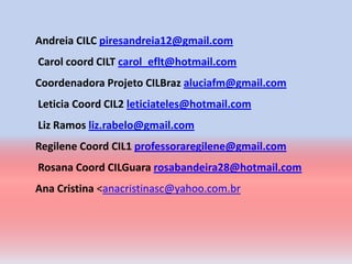 Andreia CILC piresandreia12@gmail.com
Carol coord CILT carol_eflt@hotmail.com
Coordenadora Projeto CILBraz aluciafm@gmail.com
Leticia Coord CIL2 leticiateles@hotmail.com
Liz Ramos liz.rabelo@gmail.com
Regilene Coord CIL1 professoraregilene@gmail.com
Rosana Coord CILGuara rosabandeira28@hotmail.com
Ana Cristina <anacristinasc@yahoo.com.br
 
