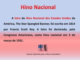 A letra do Hino Nacional dos Estados Unidos da
América, The Star-Spangled Banner, foi escrita em 1814
por Francis Scott Key. A letra foi declarada, pelo
Congresso Americano, como hino nacional em 3 de
março de 1931.



                 Colocar hiperlink para o Hino na bandeira
 