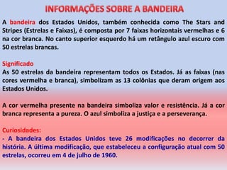 A bandeira dos Estados Unidos, também conhecida como The Stars and
Stripes (Estrelas e Faixas), é composta por 7 faixas horizontais vermelhas e 6
na cor branca. No canto superior esquerdo há um retângulo azul escuro com
50 estrelas brancas.

Significado
As 50 estrelas da bandeira representam todos os Estados. Já as faixas (nas
cores vermelha e branca), simbolizam as 13 colônias que deram origem aos
Estados Unidos.

A cor vermelha presente na bandeira simboliza valor e resistência. Já a cor
branca representa a pureza. O azul simboliza a justiça e a perseverança.

Curiosidades:
- A bandeira dos Estados Unidos teve 26 modificações no decorrer da
história. A última modificação, que estabeleceu a configuração atual com 50
estrelas, ocorreu em 4 de julho de 1960.
 
