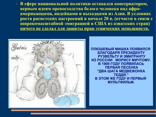 В сфере национальной политики оставался консерватором, верным идеям превосходства белого человека над афро-американцами, индейцами и выходцами из Азии. В условиях роста расистских настроений в начале 20 в. (отчасти в связи с широкомасштабной эмиграцией в США из азиатских стран)  ничего не сделал для защиты прав этнических меньшинств. ПЛЮШЕВЫЙ МИШКА ПОЯВИЛСЯ  БЛАГОДАРЯ ПРЕЗИДЕНТУ РУЗВЕЛЬТУ И ЭМИГРАНТУ ИЗ РОССИИ  МОРИСУ МИЧТОМУ. В 1909 ГОДУ ПОЯВИЛАСЬ ПЕРВАЯ ПЕСЕНКА "ДВА ШАГА МЕДВЕЖОНКА ТЕДДИ." В ЭТОМ ЖЕ ГОДУ И ПЕРВЫЙ  МУЛЬТФИЛЬМ. 