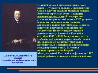 Главной задачей внешнеполитического курса Т.Рузвельта являлось превращение США в одну из ведущих мировых держав. Всячески стремился создать  мощные военно-морские силы : благодаря его усилиям американский флот к 1907 уступал в количественном и качественном отношении только британскому. Успешно выступил в качестве посредника при заключении Портсмутского мирного договора между Японией и Россией в сентябре 1905; в 1906 был удостоен за это  Нобелевской премии мира.  Способствовал превращению Гаагского трибунала в авторитетный и эффективно работающий международный орган. Выступил инициатором созыва Второй Международной Гаагской конференции 1907 для разработки «законов и обычаев войны». ...хочет быть женихом на каждой свадьбе и покойником на всех  похоронах... 
