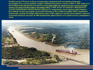 Особой целью Т.Рузвельта было установление американской гегемонии в Западном полушарии. Ему удалось решить вопрос о Панамском канале в пользу США: в 1901 добился от Великобритании признания исключительных  прав США на строительство и эксплуатацию канала (договор Хея-Паунсфота 18 ноября 1901) ; в 1902 достиг соглашения с Францией об уступке американцам концессионных прав на его сооружение; после провала переговоров с Колумбией о канале поддержал отделение Панамы от Колумбии (4 ноября 1903); американо-панамский договор 18 ноября 1903 предоставил США право на «вечное пользование» каналом и полный контроль над ним. В 1906 американцы приступили к его строительству (завершено в 1914). 