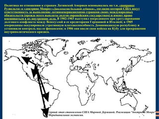 Политика по отношению к странам Латинской Америки основывалась на т.н.  «поправке Рузвельта» к «доктрине Монро»- «Дипломатия большой дубинки» , , согласно которой США несут ответственность за выполнение латиноамериканскими странами своих международных обязательств (прежде всего выплаты долгов европейским государствам) и имеют право вмешиваться в их внутренние дела.  В 1902-1903 выступил посредником при урегулировании долгового конфликта между Венесуэлой и ее кредиторами Германией и Италией; в 1905 американцы оккупировали утратившую платежеспособность Доминиканскую республику и установили контроль над ее финансами; в 1906 они ввели свои войска на Кубу для прекращения внутриполитического кризиса. П ервый этап становления США Мировой Державой. Реализация “доктрины Монро”. Меридианальная экспансия. 