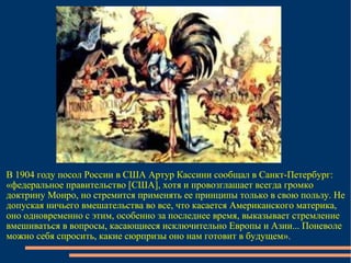 В 1904 году посол России в США Артур Кассини сообщал в Санкт-Петербург: «федеральное правительство [США], хотя и провозглашает всегда громко доктрину Монро, но стремится применять ее принципы только в свою пользу. Не допуская ничьего вмешательства во все, что касается Американского материка, оно одновременно с этим, особенно за последнее время, выказывает стремление вмешиваться в вопросы, касающиеся исключительно Европы и Азии... Поневоле можно себя спросить, какие сюрпризы оно нам готовит в будущем». 