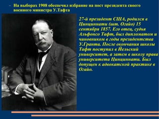 На выборах 1908 обеспечил избрание на пост президента своего военного министра У.Тафта 27-й президент США, родился в Цинциннати (шт. Огайо) 15 сентября 1857. Его отец, судья Альфонсо Тафт, был дипломатом и чиновником в годы президентства У.Гранта. После окончания школы Тафт поступил в Йельский университет, а затем в школу права университета Цинциннати. Был допущен к адвокатской практике в Огайо. 