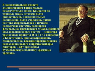 В  законодательной области  администрация Тафта сделала исключительно много. Комиссии по торговле между штатами были предоставлены дополнительные полномочия; были учреждены также почтово-сберегательная и почтово-посылочная системы, расширена федеральная гражданская служба. Кабинет был дополнен новым постом —  министра труда ; были приняты 16-я и 17-я поправки к Конституции, предусматривавшие, соответственно,  введение прогрессивного подоходного налога  и  прямые выборы сенаторов . Тафт продолжил рузвельтовскую политику  «разгрома трестов». 
