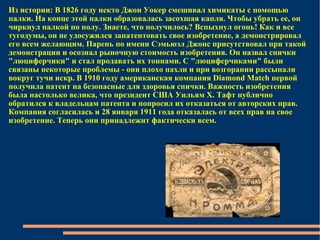 Из истории: В 1826 году некто Джон Уокер смешивал химикаты с помощью палки. На конце этой палки образовалась засохшая капля. Чтобы убрать ее, он чиркнул палкой по полу. Знаете, что получилось? Вспыхнул огонь! Как и все тугодумы, он не удосужился запатентовать свое изобретение, а демонстрировал его всем желающим. Парень по имени Сэмьюэл Джонс присутствовал при такой демонстрации и осознал рыночную стоимость изобретения. Он назвал спички "люциферчики" и стал продавать их тоннами. С "люциферчиками" были связаны некоторые проблемы - они плохо пахли и при возгорании рассыпали вокруг тучи искр. В 1910 году американская компания Diamond Match первой получила патент на безопасные для здоровья спички. Важность изобретения была настолько велика, что президент США Уильям Х. Тафт публично обратился к владельцам патента и попросил их отказаться от авторских прав. Компания согласилась и 28 января 1911 года отказалась от всех прав на свое изобретение. Теперь они принадлежит фактически всем. 