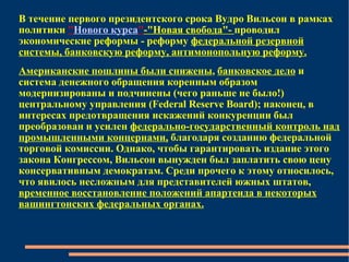В течение первого президентского срока Вудро Вильсон в рамках политики   " Нового курса " - "Н овая свобода " -  проводил экономические реформы - реформу  федеральной резервной системы, банковскую реформу, антимонопольную реформу. Американские пошлины были снижены ,  банковское дело  и система денежного обращения коренным образом модернизированы и подчинены (чего раньше не было!) центральному управления (Federal Reserve Board); наконец, в интересах предотвращения искажений конкуренции был преобразован и усилен  федерально-государственный контроль над промышленными концернами,  благодаря созданию федеральной торговой комиссии. Однако, чтобы гарантировать издание этого закона Конгрессом, Вильсон вынужден был заплатить свою цену консервативным демократам. Среди прочего к этому относилось, что явилось несложным для представителей южных штатов,  временное восстановление положений апартеида в некоторых вашингтонских федеральных органах. 