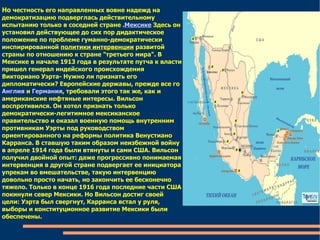 Но  честность его направленных вовне надежд на демократизацию подверглась действительному испытанию только в соседней стране . Мексике  Здесь он установил действующее до сих пор дидактическое положение по проблеме гуманно-демократически инспирированной  политики интервенции  развитой страны по отношению к стране "третьего мира". В Мексике в начале 1913 года в результате путча к власти пришел генерал индейского происхождения Викториано Уэрта- Нужно ли признать его дипломатически? Европейские державы, прежде все го  Англия  и  Германия , требовали этого так же, как и американские нефтяные интересы. Вильсон воспротивился. Он хотел признать только демократически-легитимное мексиканское правительство и оказал военную помощь внутренним противникам Уэрты под руководством ориентированного на реформы политика Венустиано Карранса. В ставшую таким образом неизбежной войну в апреле 1914 года были втянуты и сами США. Вильсон получил двойной опыт: даже прогрессивно понимаемая интервенция в другой стране подвергает ее инициатора упрекам во вмешательстве, такую интервенцию довольно просто начать, но закончить ее бесконечно тяжело. Только в конце 1916 года последние части США покинули север Мексики. Но Вильсон достиг своей цели: Уэрта был свергнут, Карранса встал у руля, выборы и конституционное развитие Мексики были обеспечены. 