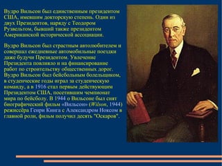 Вудро Вильсон был единственным президентом США, имевшим докторскую степень. Один из двух Президентов, наряду с Теодором Рузвельтом, бывший также президентом Американской исторической ассоциации.  Вудро Вильсон был страстным автолюбителем и совершал ежедневные автомобильные поездки даже будучи Президентом. Увлечение Президента повлияло и на финансирование работ по строительству общественных дорог. Вудро Вильсон был бейсбольным болельщиком, в студенческие годы играл за студенческую команду, а в  1916  стал первым действующим Президентом США, посетившим чемпионат мира по бейсболу. В 1 944  о Вильсоне был снят биографический фильм  «Вильсон»  ( Wilson ,  1944 ) режиссёра  Генри Кинга  с  Александром Ноксом  в главной роли, фильм получил десять "Оскаров".  