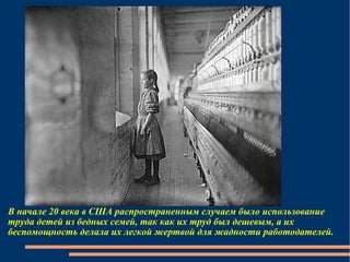 В начале 20 века в США распространенным случаем было использование труда детей из бедных семей, так как их труд был дешевым, а их беспомощность делала их легкой жертвой для жадности работодателей. 