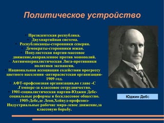 Политическое устройство Президентская республика. Двухпартийная система. Республиканцы-сторонники северян. Демократы-сторонники южан. Популистская партия-массовое движение,направленное против монополий. Антиимпериалистическая Лига-противники политики экспансии. Национальная ассоциация содействия прогрессу цветного населения -антирасистская организация-1909 год. АФТ-профсоюзная организация,во главе -С.Гомперс-за классовое сотрудничество. 1901-социалистическая партия-Юджин Дебс-социальные реформы и бесклассовое общество. 1905-Дебс,де Леон,Хейвуд-профсоюз-Индустриальные рабочие мира-левое движение,за классовую борьбу. Юджин Деб с 