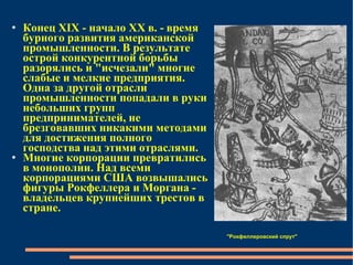 Конец XIX - начало XX в. - время бурного развития американской промышленности. В результате острой конкурентной борьбы разорялись и "исчезали" многие слабые и мелкие предприятия. Одна за другой отрасли промышленности попадали в руки небольших групп предпринимателей, не брезговавших никакими методами для достижения полного господства над этими отраслями.  Многие корпорации превратились в монополии. Над всеми корпорациями США возвышались фигуры Рокфеллера и Моргана - владельцев крупнейших трестов в стране.  ''Рокфеллеровский спрут''   