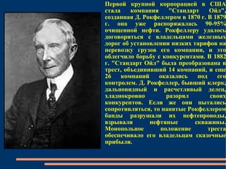 Первой крупной корпорацией в США стала компания "Стандарт Ойл", созданная Д. Рокфеллером в 1870 г. В 1879 г. она уже распоряжалась 90-95% очищенной нефти. Рокфеллеру удалось договориться с владельцами железных дорог об установлении низких тарифов на перевозку грузов его компании, и это облегчило борьбу с конкурентами. В 1882 г. "Стандарт Ойл" была преобразована в трест, объединивший 14 компаний, и еще 26 компаний оказались под его контролем. Д. Рокфеллер, бывший клерк, дальновидный и расчетливый делец, хладнокровно разорял своих конкурентов. Если же они пытались сопротивляться, то нанятые Рокфеллером банды разрушали их нефтепроводы, взрывали нефтяные скважины. Монопольное положение треста обеспечивало его владельцам сказочные прибыли.  
