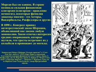 Морган был не одинок. В стране возникла сильная финансовая олигархия (олигархия - правление немногих), некоторые фамилии знакомы многим - это Асторы, Вандербильты, Рокфеллеры и другие.  В 1890 г. Конгресс принял антитрестовский закон Шермана, объявлявший вне закона любую монополию. Закон отвечал интересам средних американцев, которые шутили, что тресты встречают их у колыбели и провожают до могилы.  Карикатура Роберта Майнора “О-очень приятно!” в “Сент-Луис пост диспэтч” (1911). Карл Маркс в окружении благодарной аудитории финансистов Уолл-Стрита: Джона Д. Рокфеллера, Дж. П. Моргана, Джона Д. Района из “Нэшнл Сити Бэнк” и партнера Моргана — Джорджа У. Перкинса. Сразу же за Марксом стоит Тедди Рузвельт, лидер Прогрессивной партии. 