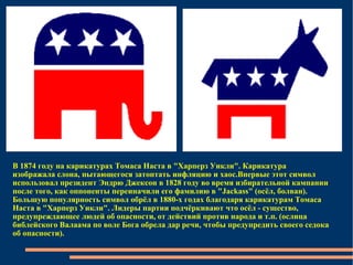 В 1874 году на карикатурах Томаса Наста в "Харперз Уикли". Карикатура изображала слона, пытающегося затоптать инфляцию и хаос.Впервые этот символ использовал президент Эндрю Джексон в 1828 году во время избирательной кампании после того, как оппоненты переиначили его фамилию в "Jackass" (осёл, болван). Большую популярность символ обрёл в 1880-х годах благодаря карикатурам Томаса Наста в "Харперз Уикли". Лидеры партии подчёркивают что осёл - существо, предупреждающее людей об опасности, от действий против народа и т.п. (ослица библейского Валаама по воле Бога обрела дар речи, чтобы предупредить своего седока об опасности).  
