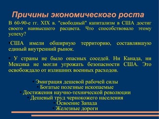 Причины экономического роста Эмиграция дешевой рабочей силы Богатые полезные ископаемые Достижения научно-технической революции Дешевый труд чернокожего населения Освоение Запада Железные дороги В 60-90-е гг. XIX в. "свободный" капитализм в США достиг своего наивысшего расцвета. Что способствовало этому успеху?  США имели обширную территорию, составлявшую единый внутренний рынок. У страны не было опасных соседей. Ни Канада, ни Мексика не могли угрожать безопасности США. Это освобождало от излишних военных расходов.  