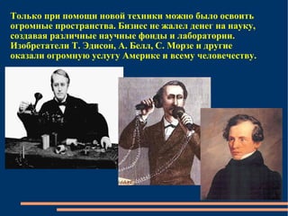 Только при помощи новой техники можно было освоить огромные пространства. Бизнес не жалел денег на науку, создавая различные научные фонды и лаборатории. Изобретатели Т. Эдисон, А. Белл, С. Морзе и другие оказали огромную услугу Америке и всему человечеству.  