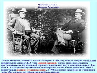 Маккинли (слева) с Теодором Рузвельтом Уильям Маккинли, избранный главой государства в 1896 году, вошел в историю как  сильный президент , при котором США стали  мировой державой . Он был сторонником жестких протекционистских мер во внешней торговле и проводил активную внешнюю политику. При нем США выиграли войну с Испанией, аннексировали Гавайи и часть архипелага Самоа и провозгласили  доктрину «открытых дверей» . В 1900 году он был переизбран на второй срок и таким образом попал под дефиницию индейского шамана. 