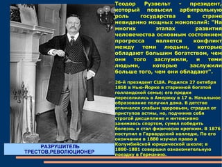 Теодор Рузвельт - президент, который повысил арбитральную роль государства в стране невиданно мощных монополий: "На многих этапах развития человечества основным состоянием прогресса является конфликт между теми людьми, которые обладают большим богатством, чем они того заслужили, и теми людьми, которые заслужили больше того, чем они обладают".  26-й президент США. Родился 27 октября 1858 в Нью-Йорке в старинной богатой голландской семье; его предки переселились в Америку в 17 в. Начальное образование получил дома. В детстве отличался слабым здоровьем, страдал от приступов астмы, но, подчинив себя строгой дисциплине и интенсивно занимаясь спортом, сумел победить болезнь и стал физически крепким. В 1876 поступил в Гарвардский колледж, По его окончании в 1880 изучал право в Колумбийской юридической школе; в 1880-1881 совершил ознакомительную поездку в Германию. РАЗРУШИТЕЛЬ ТРЕСТОВ,РЕВОЛЮЦИОНЕР 