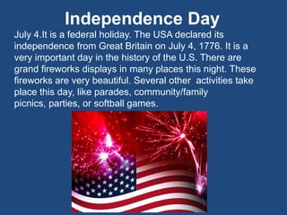 Independence Day
July 4.It is a federal holiday. The USA declared its
independence from Great Britain on July 4, 1776. It is a
very important day in the history of the U.S. There are
grand fireworks displays in many places this night. These
fireworks are very beautiful. Several other activities take
place this day, like parades, community/family
picnics, parties, or softball games.
 
