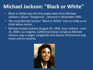 Michael Jackson: "Black or White"
• Black or White was the first single taken from Michael
Jackson's album "Dangerous", released in November 1991.
• The song Michael Jackson "Black or White" tries to make us to
think about racism.
• Michael Joseph Jackson (August 29, 1958, Gary, Indiana - June
25, 2009, Los Angeles, California) known simply as Michael
Jackson, was a singer, songwriter and dancer of American pop
music and its variants.
 