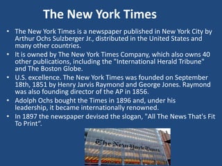 The New York Times
• The New York Times is a newspaper published in New York City by
Arthur Ochs Sulzberger Jr., distributed in the United States and
many other countries.
• It is owned by The New York Times Company, which also owns 40
other publications, including the "International Herald Tribune"
and The Boston Globe.
• U.S. excellence. The New York Times was founded on September
18th, 1851 by Henry Jarvis Raymond and George Jones. Raymond
was also founding director of the AP in 1856.
• Adolph Ochs bought the Times in 1896 and, under his
leadership, it became internationally renowned.
• In 1897 the newspaper devised the slogan, "All The News That's Fit
To Print“.
 
