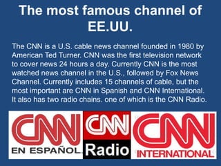 The most famous channel of
EE.UU.
The CNN is a U.S. cable news channel founded in 1980 by
American Ted Turner. CNN was the first television network
to cover news 24 hours a day. Currently CNN is the most
watched news channel in the U.S., followed by Fox News
Channel. Currently includes 15 channels of cable, but the
most important are CNN in Spanish and CNN International.
It also has two radio chains. one of which is the CNN Radio.
 