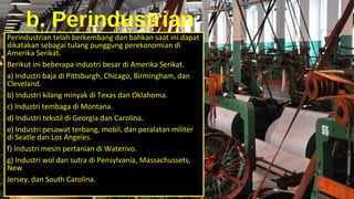 b. Perindustrian
Perindustrian telah berkembang dan bahkan saat ini dapat
dikatakan sebagai tulang punggung perekonomian di
Amerika Serikat.
Berikut ini beberapa industri besar di Amerika Serikat.
a) Industri baja di Pittsburgh, Chicago, Birmingham, dan
Cleveland.
b) Industri kilang minyak di Texas dan Oklahoma.
c) Industri tembaga di Montana.
d) Industri tekstil di Georgia dan Carolina.
e) Industri pesawat terbang, mobil, dan peralatan militer
di Seatle dan Los Angeles.
f) Industri mesin pertanian di Waterivo.
g) Industri wol dan sutra di Pensylvania, Massachussets,
New
Jersey, dan South Carolina.
 