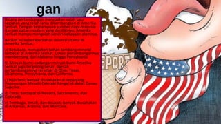 gan
Bidang pertambangan merupakan salah satu
kegiatan yang telah lama dikembangkan di Amerika
Serikat. Dengan kemampuan sumber daya manusia
dan peralatan modern yang dimilikinya, Amerika
Serikat mampu mengolah sendiri kekayaan alamnya.
Berikut ini beberapa bahan mineral utama di
Amerika Serikat.
a) Batubara; merupakan bahan tambang mineral
terbesar di Amerika Serikat. Lokasi penambangannya
membentang dari Alabama hingga Pensylvania.
b) Minyak bumi; cadangan minyak bumi Amerika
Serikat juga tergolong besar, daerah
pertambangannya tersebar di Ohio, Texas,
Oklahoma, Pensylvania, dan California.
c) Bijih besi; banyak diusahakan di sepanjang
Pegunungan Mesabi (Mesabi Range) di dekat Danau
Superior.
d) Emas; terdapat di Nevada, Sacramento, dan
Colorado.
e) Tembaga, timah, dan bouksit; banyak diusahakan
di Arkansas, Arizona, dan Montana.
 