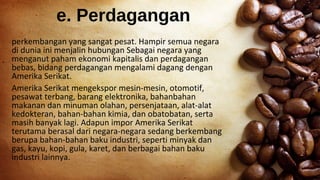 e. Perdagangan
perkembangan yang sangat pesat. Hampir semua negara
di dunia ini menjalin hubungan Sebagai negara yang
menganut paham ekonomi kapitalis dan perdagangan
bebas, bidang perdagangan mengalami dagang dengan
Amerika Serikat.
Amerika Serikat mengekspor mesin-mesin, otomotif,
pesawat terbang, barang elektronika, bahanbahan
makanan dan minuman olahan, persenjataan, alat-alat
kedokteran, bahan-bahan kimia, dan obatobatan, serta
masih banyak lagi. Adapun impor Amerika Serikat
terutama berasal dari negara-negara sedang berkembang
berupa bahan-bahan baku industri, seperti minyak dan
gas, kayu, kopi, gula, karet, dan berbagai bahan baku
industri lainnya.
 