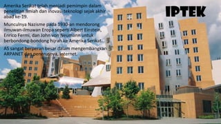 IPTEK
Amerika Serikat telah menjadi pemimpin dalam
penelitian ilmiah dan inovasi teknologi sejak akhir
abad ke-19.
Munculnya Nazisme pada 1930-an mendorong
ilmuwan-ilmuwan Eropa seperti Albert Einstein,
Enrico Fermi, dan John von Neumann untuk
berbondong-bondong hijrah ke Amerika Serikat.
AS sangat berperan besar dalam mengembangkan
ARPANET dan penerusnya, Internet.
 