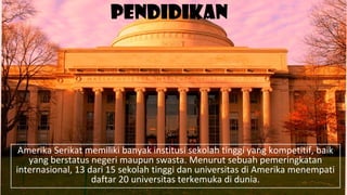 Pendidikan
Amerika Serikat memiliki banyak institusi sekolah tinggi yang kompetitif, baik
yang berstatus negeri maupun swasta. Menurut sebuah pemeringkatan
internasional, 13 dari 15 sekolah tinggi dan universitas di Amerika menempati
daftar 20 universitas terkemuka di dunia.
 