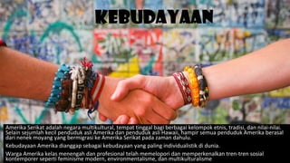 Kebudayaan
Amerika Serikat adalah negara multikultural, tempat tinggal bagi berbagai kelompok etnis, tradisi, dan nilai-nilai.
Selain sejumlah kecil penduduk asli Amerika dan penduduk asli Hawaii, hampir semua penduduk Amerika berasal
dari nenek moyang yang bermigrasi ke Amerika Serikat pada zaman dahulu.
Kebudayaan Amerika dianggap sebagai kebudayaan yang paling individualistik di dunia.
Warga Amerika kelas menengah dan profesional telah memelopori dan memperkenalkan tren-tren sosial
kontemporer seperti feminisme modern, environmentalisme, dan multikulturalisme
 