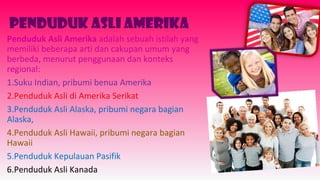 Penduduk Asli Amerika
Penduduk Asli Amerika adalah sebuah istilah yang
memiliki beberapa arti dan cakupan umum yang
berbeda, menurut penggunaan dan konteks
regional:
1.Suku Indian, pribumi benua Amerika
2.Penduduk Asli di Amerika Serikat
3.Penduduk Asli Alaska, pribumi negara bagian
Alaska,
4.Penduduk Asli Hawaii, pribumi negara bagian
Hawaii
5.Penduduk Kepulauan Pasifik
6.Penduduk Asli Kanada
 