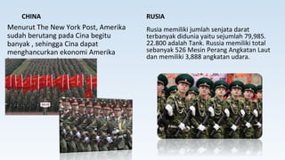 CHINA
Menurut The New York Post, Amerika
sudah berutang pada Cina begitu
banyak , sehingga Cina dapat
menghancurkan ekonomi Amerika
kapanpun mereka mau.
RUSIA
Rusia memiliki jumlah senjata darat
terbanyak didunia yaitu sejumlah 79,985.
22.800 adalah Tank. Russia memiliki total
sebanyak 526 Mesin Perang Angkatan Laut
dan memiliki 3,888 angkatan udara.
 