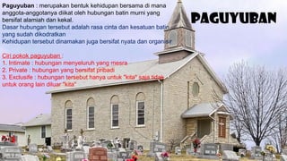 Paguyuban
Paguyuban : merupakan bentuk kehidupan bersama di mana
anggota-anggotanya diikat oleh hubungan batin murni yang
bersifat alamiah dan kekal.
Dasar hubungan tersebut adalah rasa cinta dan kesatuan batin
yang sudah dikodratkan
Kehidupan tersebut dinamakan juga bersifat nyata dan organisir
Ciri pokok paguyuban :
1. Intimate : hubungan menyeluruh yang mesra
2. Private : hubungan yang bersifat pribadi
3. Exclusife : hubungan tersebut hanya untuk "kita" saja tidak
untuk orang lain diluar "kita"
 