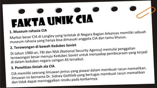 Fakta Unik CIA
1. Museum rahasia CIA
Markas besar CIA di Langley yang terletak di Negara Bagian Arkansas memiliki sebuah
museum rahasia yang hanya bisa dimasuki anggota CIA dan tamu khusus.
2. Terowongan di bawah Kedubes Soviet
Di tahun 1980-an, FBI dan NSA (National Security Agency) memulai penggalian
terowongan besar menuju Kedubes Soviet untuk menyadap pembicaraan yang terjadi
di dalam kedubes negara saingan AS tersebut.
3. Penelitian Ilmiah ala CIA
CIA memiliki seorang ilmuwan jenius yang piawai dalam membuat racun mematikan.
Ilmuwan ini bernama Dr. Sidney Gottlieb yang bertugas membuat racun mematikan
dan tidak dapat meninggalkan residu pada korbannya.
 
