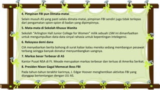 4. Pimpinan FBI pun Dimata-matai
Selain musuh AS yang pasti selalu dimata-matai, pimpinan FBI sendiri juga tidak terlepas
dari pengamatan spion-spion di badan yang dipimpinnya.
5. Mata-mata di Sekolah Khusus Wanita
Sekolah “Arlington Hall Junior College for Women” milik sebuah LSM ini dimanfaatkan
untuk mengumpulkan data-data sinyal rahasia untuk kepentingan intelegensi.
6. Rekayasa demi dana
CIA menyebarkan berita bohong di surat kabar kalau mereka sedang membangun pesawat
terbang seingga banyak donatur menyumbangkan uangnya.
7. Markas besar Terbesar di AS
Kantor Pusat NSA di Ft. Meade merupakan markas terbesar dan terluas di Amerika Serikat.
8. Presiden Nixon Gagal Memecat Boss FBI
Pada tahun-tahun terakhir karirnya, J. Edgar Hoover menghentikan aktivitas FBI yang
dianggap bertentangan dengan UU AS.
 