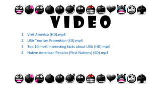 V i d e o1. Visit America (HD).mp4
2. USA Tourism Promotion (SD).mp4
3. Top 10 most interesting facts about USA (HD).mp4
4. Native American Peoples (First Nations) (SD).mp4
 