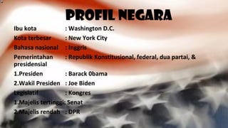 Profil Negara
Ibu kota : Washington D.C.
Kota terbesar : New York City
Bahasa nasional : Inggris
Pemerintahan : Republik Konstitusional, federal, dua partai, &
presidensial
1.Presiden : Barack 0bama
2.Wakil Presiden : Joe Biden
Legislatif : Kongres
1.Majelis tertinggi: Senat
2.Majelis rendah : DPR
 
