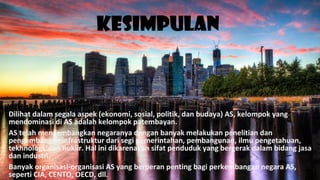 Kesimpulan
Dilihat dalam segala aspek (ekonomi, sosial, politik, dan budaya) AS, kelompok yang
mendominasi di AS adalah kelompok patembayan.
AS telah mengembangkan negaranya dengan banyak melakukan penelitian dan
pengembangan infrastruktur dari segi pemerintahan, pembangunan, ilmu pengetahuan,
tekhnologi, dan nuklir. Hal ini dikarenakan sifat penduduk yang bergerak dalam bidang jasa
dan industri.
Banyak organisasi-organisasi AS yang berperan penting bagi perkembangan negara AS,
seperti CIA, CENTO, OECD, dll.
 
