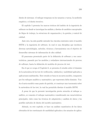 299

dise˜o de sistemas: el enfoque temprano en los usuarios y tareas, la medici´n
n
o
emp´
ırica y el dise˜o iterativo.
n
El cap´
ıtulo 5 presenta los marcos te´ricos del ambito de la ingenier´ de
o
´
ıa
software en donde se investigan los an´lisis y dise˜os de modelos conceptuales
a
n
de ﬂujos de trabajo, la estructura de organizaci´n y la gesti´n y control de
o
o
calidad.
Ante esto, ha sido posible entender los v´
ınculos existentes entre el modelo
SSTM y la ingenier´ de software, la cual es una disciplina que involucra
ıa
diversas metodolog´ m´todos, t´cnicas y herramientas con el objetivo de
ıas, e
e
desarrollar sistemas de informaci´n de alta calidad.
o
El panorama presentado parte de la deﬁnici´n de software y sus caraco
ter´
ısticas, pasando por los modelos y est´ndares internacionales de proceso
a
de software, hasta la deﬁnici´n de modelos de proceso de test.
o
En el que se ocupa el Cap´
ıtulo 6, se presenta el estudio sobre el dominio
de la naturaleza de los test de veriﬁcaci´n, validaci´n y usabilidad aplicados a
o
o
aplicaciones multimedia. Este estudio se basa en un meta-modelo, compuesto
por los enfoques anal´
ıtico y matem´tico, que representa dicho dominio. Usaa
do el meta-modelo como punto de partida, se construye una taxonom´ sobre
ıa
la naturaleza de los test, la cual ha permitido dise˜ar el modelo SSTM.
n
A pesar de que la presente investigaci´n presta atenci´n al enfoque ao
o
nal´
ıtico, se comenta el enfoque matem´tico considerando sus caracter´
a
ısticas
principales, tales como las t´cnicas de adquisici´n y an´lisis de datos y los
e
o
a
posibles m´todos de dise˜o del modelo matem´tico.
e
n
a
Adem´s, en este cap´
a
ıtulo, se hace un an´lisis cuantitativo de los datos
a
obtenidos de los cuestionario de usabilidad aplicados a los usuarios de aplica-

 