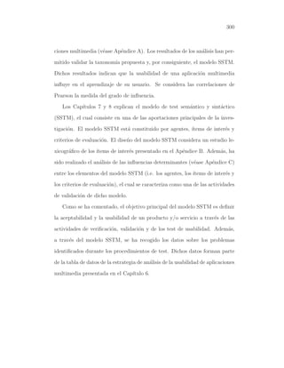 300

ciones multimedia (v´ase Ap´ndice A). Los resultados de los an´lisis han pere
e
a
mitido validar la taxonom´ propuesta y, por consiguiente, el modelo SSTM.
ıa
Dichos resultados indican que la usabilidad de una aplicaci´n multimedia
o
inﬂuye en el aprendizaje de su usuario. Se considera las correlaciones de
Pearson la medida del grado de inﬂuencia.
Los Cap´
ıtulos 7 y 8 explican el modelo de test sem´ntico y sint´ctico
a
a
(SSTM), el cual consiste en una de las aportaciones principales de la investigaci´n. El modelo SSTM est´ constituido por agentes, ´
o
a
ıtems de inter´s y
e
criterios de evaluaci´n. El dise˜o del modelo SSTM considera un estudio leo
n
xicogr´ﬁco de los ´
a
ıtems de inter´s presentado en el Ap´ndice B. Adem´s, ha
e
e
a
sido realizado el an´lisis de las inﬂuencias determinantes (v´ase Ap´ndice C)
a
e
e
entre los elementos del modelo SSTM (i.e. los agentes, los ´
ıtems de inter´s y
e
los criterios de evaluaci´n), el cual se caracteriza como una de las actividades
o
de validaci´n de dicho modelo.
o
Como se ha comentado, el objetivo principal del modelo SSTM es deﬁnir
la aceptabilidad y la usabilidad de un producto y/o servicio a trav´s de las
e
actividades de veriﬁcaci´n, validaci´n y de los test de usabilidad. Adem´s,
o
o
a
a trav´s del modelo SSTM, se ha recogido los datos sobre los problemas
e
identiﬁcados durante los procedimientos de test. Dichos datos forman parte
de la tabla de datos de la estrategia de an´lisis de la usabilidad de aplicaciones
a
multimedia presentada en el Cap´
ıtulo 6.

 