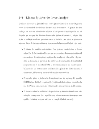 301

9.4

L´
ıneas futuras de investigaci´n
o

Como se ha dicho, la presente tesis cierra primera etapa de la investigaci´n
o
sobre la usabilidad de sistemas interactivos multimedia. A partir de este
trabajo, se abre un abanico de t´picos a los que esta investigaci´n no ha
o
o
llegado, ya sea por los l´
ımites demarcados (v´ase Cap´
e
ıtulo 1, p´gina 11)
a
o por el enfoque anal´
ıtico que caracteriza el estudio. As´ pues, se proponen
ı
algunas l´
ıneas de investigaci´n que representar´n la continuidad de esta tesis:
o
a
• El dise˜o del modelo matem´tico. Este proceso consistir´ en la detern
a
a
minaci´n de la funci´n objetivo que representar´ la maximizaci´n del
o
o
a
o
aprendizaje de aplicaciones multimedia usadas en educaci´n y formao
ci´n a distancia, a partir de los criterios de evaluaci´n de usabilidad
o
o
propuestos en el modelo SSTM, la determinaci´n de los valores cuano
titativos de las restricciones identiﬁcadas a partir del meta-modelo, y
ﬁnalmente, el dise˜o y an´lisis del modelo matem´tico.
n
a
a
• El estudio sobre la inﬂuencia determinante de los agentes del modelo
SSTM (v´ase Tabla 8.1, p´gina 284) utilizando la teor´ de los grafos, la
e
a
ıa
red de Petri y otros modelos estructurales propuestos en la literatura.
• El estudio sobre la usabilidad de productos y servicios basados en tecnolog´ emergentes (i.e. aquellas que a´n no son completamente aseıas
u
quibles debido a su coste alto o a la complejidad de su uso).

 