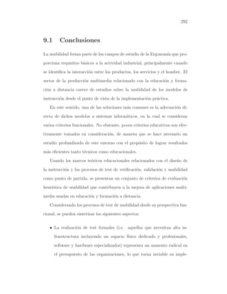 292

9.1

Conclusiones

La usabilidad forma parte de los campos de estudio de la Ergonom´ que proıa
porciona requisitos b´sicos a la actividad industrial, principalmente cuando
a
se identiﬁca la interacci´n entre los productos, los servicios y el hombre. El
o
sector de la producci´n multimedia relacionado con la educaci´n y formao
o
ci´n a distancia carece de estudios sobre la usabilidad de los modelos de
o
instrucci´n desde el punto de vista de la implementaci´n pr´ctica.
o
o
a
En este sentido, una de las soluciones m´s comunes es la adecuaci´n dia
o
recta de dichos modelos a sistemas inform´ticos, en la cual se consideran
a
varios criterios funcionales. No obstante, pocos criterios educativos son efectivamente tomados en consideraci´n, de manera que se hace necesario un
o
estudio profundizado de este entorno con el prop´sito de lograr resultados
o
m´s eﬁcientes tanto t´cnicos como educacionales.
a
e
Usando los marcos te´ricos educacionales relacionados con el dise˜o de
o
n
la instrucci´n y los procesos de test de veriﬁcaci´n, validaci´n y usabilidad
o
o
o
como punto de partida, se presentan un conjunto de criterios de evaluaci´n
o
heur´
ıstica de usabilidad que contribuyen a la mejora de aplicaciones multimedia usadas en educaci´n y formaci´n a distancia.
o
o
Considerando los procesos de test de usabilidad desde su perspectiva funcional, se pueden sintetizar los siguientes aspectos:
• La realizaci´n de test formales (i.e. aquellos que necesitan alta ino
fraestructura incluyendo un espacio f´
ısico dedicado y profesionales,
software y hardware especializados) representa un aumento radical en
el presupuesto de las organizaciones, lo que torna inviable su imple-

 